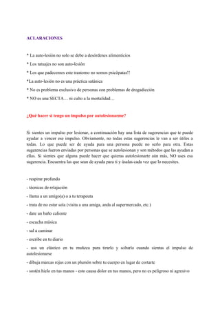  
ACLARACIONES 
 
* La auto­lesión no solo se debe a desórdenes alimenticios 
* Los tatuajes no son auto­lesión 
* Los que padecemos este trastorno no somos psicópatas!! 
*La auto­lesión no es una práctica satánica 
* No es problema exclusivo de personas con problemas de drogadicción 
* NO es una SECTA… ni culto a la mortalidad… 
 
¿Qué hacer si tengo un impulso por autolesionarme? 
 
Si sientes un impulso por lesionar, a continuación hay una lista de sugerencias que te puede                               
ayudar a vencer ese impulso. Obviamente, no todas estas sugerencias le van a ser útiles a                               
todas. Lo que puede ser de ayuda para una persona puede no serlo para otra. Estas                               
sugerencias fueron enviadas por personas que se autolesionan y son métodos que las ayudan a                             
ellas. Si sientes que alguna puede hacer que quieras autolesionarte aún más, NO uses esa                             
sugerencia. Encuentra las que sean de ayuda para ti y úsalas cada vez que lo necesites. 
 
­ respirar profundo 
­ técnicas de relajación 
­ llama a un amigo(a) o a tu terapeuta 
­ trata de no estar sola (visita a una amiga, anda al supermercado, etc.) 
­ date un baño caliente 
­ escucha música 
­ sal a caminar 
­ escribe en tu diario 
­ usa un elástico en tu muñeca para tirarlo y soltarlo cuando sientas el impulso de                               
autolesionarse 
­ dibuja marcas rojas con un plumón sobre tu cuerpo en lugar de cortarte 
­ sostén hielo en tus manos ­ esto causa dolor en tus manos, pero no es peligroso ni agresivo 
 