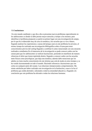  
 
 
 
 
 5. Conclusiones
 En este mundo cambiante y que día a día se presentan nuevos problemas especialmente en 
los adolescentes es donde se debe prestar mayor atención y tiempo a los mismos; para 
identificar el problema propuesto se partió en primer lugar con una investigación de campo, 
por lo que he evidenciado muy de cerca la temática y las secuelas que se ven a futuro, 
llegando analizar las experiencias y causas del porque caen en este problema los jóvenes, al 
mismo tiempo he realizado una investigación bibliográfica sobre el tema para tener 
conocimientos previos del cutting llegando a combinar lo antes mencionado con una encuesta 
realizada a estudiantes.En el transcurso de la investigación se pudo conocer cuáles son las 
causas para que los adolescentes se realicen laceraciones, poniendo en manifiesto de manera 
silenciosa el dolor que tienen reprimido dentro, llegando a conocer cuáles son las secuelas 
tanto físicas como psicológicas, que deja esta temática, además debo mencionar que los 
adultos no tiene mucho conocimiento de este término que está de moda en estos tiempos y se 
ha venido incrementando en todo el mundo. Haciendo referencia a laceraciones que son 
cortes en cualquier parte del cuerpo. Las relaciones interpersonales comportamiento. Me 
siento satisfecha por haber realizado esta investigación en la Institución y sacar a la luz el 
problema que estaba dormido y afectando a toda la comunidad educativa y llegando a la 
conclusión que este problema ha afectado a todas las relaciones humanas.
 
 
 
 
 
 
 
 
 
 
 
 
 
