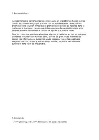 6. Recomendaciones
 
 ​Lo recomendable es tranquilizarse e interesarse en el problema; hablar con los
chicos, escucharlos sin juzgar y acudir con un psicoterapeuta capaz; tal vez
creamos que la solución inmediata es prohibirles que dejen de hacerse daño lo
cual no va a funcionar, ya que una de las cosas que la autolesión ofrece a los
jóvenes es sentir que tienen el control de algo en sus propias vidas.
Para los chicos que practican el cutting, algunas actividades les han servido para
distraerse y olvidarse de hacerse daño, esto es de gran ayuda mientras los
padres nos informamos y buscamos ayuda especial, ya que los psicólogos
aseguran que con terapia y mucho apoyo familiar, se puede salir adelante
aunque el daño físico es irreversible.
 
 
 
 
 
7. Bibliografía
 1. www.gratisblog.vom/.../il/91/6mutilacion_del_cuerpo_levtic.mex 
 