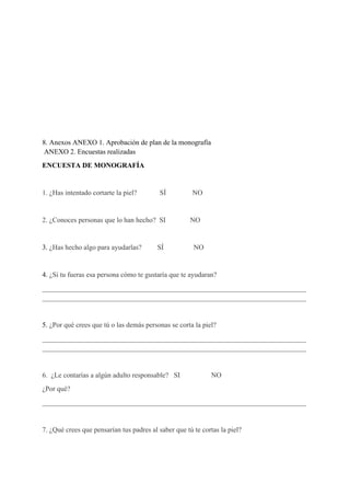  
 
 
 
 
 
 
8. Anexos ANEXO 1. Aprobación de plan de la monografía
 ANEXO 2. Encuestas realizadas 
ENCUESTA DE MONOGRAFÍA 
 
1. ¿Has intentado cortarte la piel?             SÍ               NO 
  
2. ¿Conoces personas que lo han hecho?  SI  NO 
  
3. ​¿Has hecho algo para ayudarlas?         SÍ                 NO 
  
4. ​¿Si tu fueras esa persona cómo te gustaría que te ayudaran? 
___________________________________________________________________________
___________________________________________________________________________ 
  
5. ​¿Por qué crees que tú o las demás personas se corta la piel? 
___________________________________________________________________________
___________________________________________________________________________ 
  
6.  ¿Le contarías a algún adulto responsable?   SI  NO   
¿Por qué? 
___________________________________________________________________________ 
 
7. ¿Qué crees que pensarían tus padres al saber que tú te cortas la piel? 
 