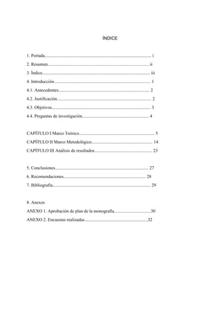  
ÍNDICE
 
1. Portada................................................................................................ i
2. Resumen........................................................................................... ii
3. Índice................................................................................................. iii
4. Introducción....................................................................................... 1
4.1. Antecedentes.................................................................................. 2
4.2. Justificación..................................................................................... 2
4.3. Objetivos......................................................................................... 3
4.4. Preguntas de investigación............................................................ 4
 
CAPÍTULO I Marco Teórico.................................................................... 5
CAPÍTULO II Marco Metodológico....................................................... 14 
CAPÍTULO III Análisis de resultados.................................................... 23 
 
5. Conclusiones.................................................................................... 27 
6. Recomendaciones.......................................................................... 28 
7. Bibliografía........................................................................................ 29 
 
8. Anexos 
ANEXO 1. Aprobación de plan de la monografía.................................30 
ANEXO 2. Encuestas realizadas.........................................................32
 
 
 
 
 
 
 
 