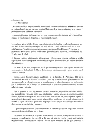  
 
4. Introducción
      4.1. Antecedentes
 Una nueva moda ha surgido entre los adolescentes, se trata del llamado ​Cutting ​que consiste 
en cortarse la piel con una navaja u objeto afilado para dejar marcas o tatuajes en el cuerpo 
principalmente en los brazos y muñecas.  
La autoagresión es un fenómeno cada vez más frecuente entre los jóvenes. No existen cifras 
exactas de cuántos casos de cutting se registran en Ecuador. 
 
La psicóloga Victoria Silva Rodas, especialista en terapia familiar, revela que la primera vez 
que trato un caso de cutting en el país fue hace más de 13 años. Pero que cada vez se hace 
más frecuente. “he visto como unos dos varones, pero unas 20 o 40 mujeres” comentó la 
profesional. Silva señala que los adolescentes que han acudido a consulta, fluctúan entre los 
13 y 14 años de edad. 
El llamado ​cutting​, práctica entre adolescentes y jóvenes, que consiste en hacerse heridas                         
superficiales en diversas partes del cuerpo con objetos punzocortantes, ha tomado fuerza en                         
años recientes. 
Se trata de un acto compulsivo en el que incurren personas con alguna inestabilidad                           
emocional, con la finalidad de liberar dolor, enojo, presión, ansiedad o como una forma de                             
llamar la atención. 
Emilia Lucio Gómez­Maqueo, académica de la Facultad de Psicología (FP) de la                       
Universidad Nacional Autónoma de México (UNAM), explicó que este proceder deriva por                       
factores sociales y culturales, ya que el actual entorno es más exigente con los adolescentes                             
por la competencia en el trabajo y/o en la escuela, lo que causa cierto sufrimiento. Además                               
del contexto de violencia. 
Por lo general, se trata de personas con baja autoestima, depresión o ansiedad, debido a                             
que han padecido violencia –sobre todo intrafamiliar– o acoso escolar, se sienten rechazados;                         
además, se caracterizan por una mala o deficiente relación con los padres o por no superar la                                 
separación de éstos; por haber sufrido abuso físico, sicológico y/o sexual, tristeza por la                           
muerte de algún ser querido, problemas de pareja e inclusive por padecer algún trastorno de                             
alimentación, como bulimia y anorexia. 
Algunos expertos afirman que autolesionarse es un modo por el cual los jóvenes tratan de                             
sustituir el dolor psicológico por el físico. 
Si bien es una práctica de la que no están exentos los adultos, la mayoría de los casos se                                     
presenta en adolescentes de entre 10 y 16 años, de acuerdo con la experta universitaria.                             
Organizaciones internacionales indican que la edad promedio en la que comienza a                       
 