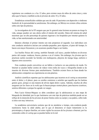 registrarse esa conducta es a los 12 años, pero existen casos de niños de entre cinco y siete                                   
años que lo hacen y también se da en jóvenes de entre 18 y 25 años. 
Estadísticas extraoficiales señalan que uno de cada 10 pacientes con depresión o síndrome                         
limítrofe de la personalidad se autolesiona. Sin embargo, en México no existen cifras certeras                           
sobre este tipo de práctica. 
La investigadora de la FP asegura que por lo general estas lesiones no ponen en riesgo la                                 
vida, aunque pueden ser una alerta sobre el intento del suicidio. Datos del sistema de salud                               
muestran que un alto porcentaje de quienes ingresan a los hospitales por intentar quitarse la                             
vida, se han autolesionado con anterioridad. 
Quienes efectúan el primer intento son más propensos al segundo. Los individuos con                         
esta conducta autolesiva inician con cortadas pequeñas, pero algunos, al paso del tiempo, lo                           
hacen con mayor frecuencia y en ocasiones pueden llegar a ser letales. 
Las huellas físicas del ​cutting​, también llamado ​self injury​, pueden hallarse en diversas                         
partes del cuerpo: muñecas, brazos, piernas o en el vientre. Sin embargo, los jóvenes que lo                               
practican suelen esconder las heridas con muñequeras, playeras de manga larga, suéteres o                         
algunos otros accesorios. 
Esta conducta puede convertirse en un hábito o inclusive en una práctica de moda. En                             
Internet se pueden hallar cientos de videos vistos miles de veces o ­fotografías donde se da                               
muestra de diversas formas para autolastimarse. También existen foros en línea donde los                         
adolescentes comparten sus experiencias en esta práctica. 
Análisis científicos reportan que los adolescentes que incurren en el ​cutting se encuentran                         
entre el dolor y el placer, pues su cerebro comienza a asimilar que aquello que los lastima                                 
genera gozo, porque es una manera de aliviar algún dolor o pena. Además, muchos de ellos                               
aseguran (en los foros en la web) que lo hacen porque sienten placer, para hacerse cicatrices,                               
sentirse diferentes o porque les agrada ver sangre. 
Para Lucio Gómez­Maqueo se debe considerar que la adolescencia es una etapa de                         
búsqueda de identidad, por lo que lastimarse con este tipo de prácticas también puede ser un                               
reflejo de la intención de los jóvenes de poner límites entre su cuerpo y sus padres, sobre todo                                   
si éstos son muy intrusivos. 
La académica universitaria sostiene que de no atenderse a tiempo, esta conducta puede                         
mantenerse hasta la edad adulta; por lo que al detectarse el mejor tratamiento es la                             
psicoterapia y el apoyo familiar, así como vigilar los accesos de los jóvenes a Internet, por los                                 
contenidos sobre el ​cutting​ que se pueden hallar en la red. 
 