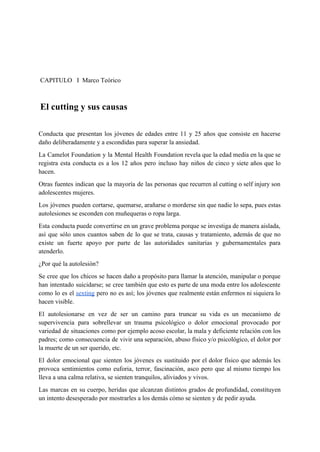  
 
 
 CAPITULO   I  Marco Teórico 
 
 ​El cutting y sus causas 
 
Conducta que presentan los jóvenes de edades entre 11 y 25 años que consiste en hacerse                               
daño deliberadamente y a escondidas para superar la ansiedad. 
La Camelot Foundation y la Mental Health Foundation revela que la edad media en la que se                                 
registra esta conducta es a los 12 años pero incluso hay niños de cinco y siete años que lo                                     
hacen. 
Otras fuentes indican que la mayoría de las personas que recurren al cutting o self injury son                                 
adolescentes mujeres. 
Los jóvenes pueden cortarse, quemarse, arañarse o morderse sin que nadie lo sepa, pues estas                             
autolesiones se esconden con muñequeras o ropa larga. 
Esta conducta puede convertirse en un grave problema porque se investiga de manera aislada,                           
así que sólo unos cuantos saben de lo que se trata, causas y tratamiento, además de que no                                   
existe un fuerte apoyo por parte de las autoridades sanitarias y gubernamentales para                         
atenderlo. 
¿Por qué la autolesión? 
Se cree que los chicos se hacen daño a propósito para llamar la atención, manipular o porque                                 
han intentado suicidarse; se cree también que esto es parte de una moda entre los adolescente                               
como lo es el ​sexting pero no es así; los jóvenes que realmente están enfermos ni siquiera lo                                   
hacen visible. 
El autolesionarse en vez de ser un camino para truncar su vida es un mecanismo de                               
supervivencia para sobrellevar un trauma psicológico o dolor emocional provocado por                     
variedad de situaciones como por ejemplo acoso escolar, la mala y deficiente relación con los                             
padres; como consecuencia de vivir una separación, abuso físico y/o psicológico, el dolor por                           
la muerte de un ser querido, etc. 
El dolor emocional que sienten los jóvenes es sustituido por el dolor físico que además les                               
provoca sentimientos como euforia, terror, fascinación, asco pero que al mismo tiempo los                         
lleva a una calma relativa, se sienten tranquilos, aliviados y vivos. 
Las marcas en su cuerpo, heridas que alcanzan distintos grados de profundidad, constituyen                         
un intento desesperado por mostrarles a los demás cómo se sienten y de pedir ayuda. 
 
