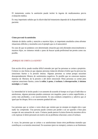 El tratamiento contra la autolesión puede incluir la ingesta de medicamentos previa                       
evaluación médica. 
Es muy importante señalar que la efectividad del tratamiento depende de la disponibilidad del                           
paciente. 
 
 
 
Cómo prevenir la autolesión 
Además de darles cariño y atención a nuestros hijos, es importante enseñarles cómo afrontar                           
situaciones difíciles y mostrarles con el ejemplo que es el autocontrol. 
En caso de que no podamos con determinada situación que está afectando emocionalmente a                           
nuestros hijos, no sintamos miedo o pena de buscar ayuda profesional tan pronto como sea                             
posible. 
  
¿PORQUE SE CORTA LA GENTE? 
 
Esta acción alivia. puede resultar difícil entender por qué las personas se cortan a propósito.                             
Cortarse es una forma en que algunas personas tratan de afrontar el dolor que les provoca las                                 
emociones fuertes o la presión intensa. Algunas personas se cortan porque necesitan                       
desesperadamente librarse de sentimientos negativos. Es posible que no conozcan mejores                     
maneras de liberarse de la presión o del dolor emocional. Otras personas se cortan para                             
expresar emociones fuertes, como la ​rabia​, la ​pena​, el ​rechazo​, la ​desesperación​, la ​intensa                           
nostalgia ​o el ​vacío​. 
 
La intensidad de la lesión puede ir en aumento de acuerdo al tiempo en el que el individuo se                                     
autolesiona, algunas personas pueden comenzar con rasguños, pasar a cortes superficiales, a                       
cortes más profundos, y así sucesivamente. Es una conducta compulsiva y adictiva que al                           
igual que las drogas, lleva a un aumento gradual del uso. 
 
Las personas que se cortan a veces dicen que sienten que no encajan en ningún sitio o que                                   
nadie las comprende. Una persona puede cortarse por perder a un ser querido o bien para                               
escapar de una sensación de vacío. Cortarse puede parecer la única forma de encontrar alivio                             
o de expresar el dolor personal con motivo de un problema relacional, como el rechazo. 
 
A veces, las personas que se cortan o se autolesionan tienen otros problemas mentales que                             
contribuyen a su tensión emocional. En ocasiones (pero no siempre), cortarse es un fenómeno                           
 