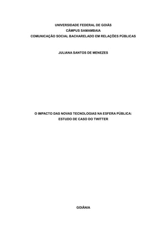 UNIVERSIDADE FEDERAL DE GOIÁS
                 CÂMPUS SAMAMBAIA
COMUNICAÇÃO SOCIAL BACHARELADO EM RELAÇÕES PÚBLICAS




             JULIANA SANTOS DE MENEZES




 O IMPACTO DAS NOVAS TECNOLOGIAS NA ESFERA PÚBLICA:
             ESTUDO DE CASO DO TWITTER




                      GOIÂNIA
 