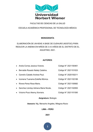 1
FACULTAD DE CIENCIAS DE LA SALUD
ESCUELA ACADÉMICA PROFESIONAL DE TECNOLOGÍA MÉDICA
MONOGRAFÍA
ELABORACIÓN DE UN KEKE A BASE DE CUSHURO (NOSTOC) PARA
REDUCIR LA ANEMIA EN NIÑOS DE 3 A 9 AÑOS DE EL DISTRITO DE EL
AGUSTINO, 2021.
AUTORES:
 Andía Correa Jessica Victoria. Código N° 2021100461
 Bernable Rosado Nataly Catalina. Código N° 2021101633
 Carreño Cabello Andrew Paul. Código N° 2020105211
 Icomena Tuanama Estefita Mónica. Código N° 2021102188
 Rivera Perez Rosa Maria. Código N° 2021100682
 Sanchez Llontop Adriana Maria Nicole. Código N° 2021102950
 Victorio Pozo Akemy Xiomara. Código N° 2021101595
Asignatura: Biología
Asesora: Mg. Menacho Angeles, Milagros Rocio
LIMA – PERÚ
2021
 