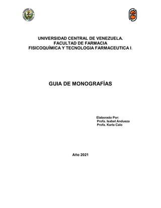 UNIVERSIDAD CENTRAL DE VENEZUELA.
FACULTAD DE FARMACIA
FISICOQUÍMICA Y TECNOLOGIA FARMACEUTICA I.
GUIA DE MONOGRAFÍAS
Elaborado Por:
Profa. Isabel Andueza
Profa. Karla Calo
Año 2021
 