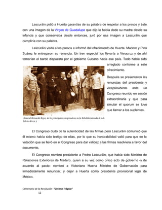 Lascuráin pidió a Huerta garantías de su palabra de respetar a los presos y éste
con una imagen de la Virgen de Guadalupe que dijo le había dado su madre desde su
infancia y que conservaba desde entonces, juró por esa imagen a Lascuráin que
cumpliría con su palabra.
Lascuráin visitó a los presos e informó del ofrecimiento de Huerta. Madero y Pino
Suárez le entregaron su renuncia. Un tren especial los llevaría a Veracruz y de ahí
tomarían el barco dispuesto por el gobierno Cubano hacia ese país. Todo había sido
arreglado conforme a este
ofrecimiento.
Después se presentaron las
renuncias del presidente y
vicepresidente ante un
Congreso reunido en sesión
extraordinaria y que para
simular el quorum se tuvo
que llamar a los suplentes.
El Congreso dudó de la autenticidad de las firmas pero Lascuráin comunicó que
él mismo había sido testigo de ellas, por lo que su honorabilidad valió para que en la
votación que se llevó en el Congreso para dar validez a las firmas resolviera a favor del
documento.
El Congreso nombró presidente a Pedro Lascuráin, que había sido Ministro de
Relaciones Exteriores de Madero, quien a su vez como único acto de gobierno -y de
acuerdo al pacto- nombró a Victoriano Huerta Ministro de Gobernación para
inmediatamente renunciar, y dejar a Huerta como presidente provisional legal de
México.
Centenario de la Revolución “Decena Trágica”
12
 