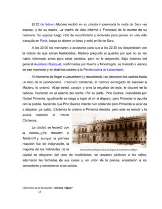 El 22 de febrero Madero recibió en su prisión improvisada la visita de Sara -su
esposa- y de su madre. La madre de éste informó a Francisco de la muerte de su
hermano. Su esposa luego trató de reconfortarlo y motivarlo para pensar en una vida
tranquila en París, luego se dieron un beso y soltó en llanto Sara.
A las 22:00 los mandaron a acostarse para que a las 22:20 los despertásen con
la noticia de que serían trasladados, Madero preguntó al guardia por qué no se les
había informado antes para estar vestidos, pero no le respondió. Bajo órdenes del
general Aureliano Blanquet, confirmadas por Huerta y Mondragón, se trasladó a ambos
en ese momento y en distintos coches a la Penitenciaría de Lecumberri.
Al momento de llegar a Lecumberri (y resumiendo) se desviaron los coches hacia
un lado de la penitenciaría, Francisco Cárdenas, el hombre encargado de asesinar a
Madero, lo ordenó: «Baje usted, carajo» y ante la negativa de este, le disparó en la
cabeza, muriendo en el asiento del coche. Por su parte, Pino Suárez, custodiado por
Rafael Pimienta, igualmente se niega a bajar al oír el disparo, pero Pimienta le apunta
con la pistola, haciendo que Pino Suárez intente huir corriendo pero Pimienta le alcanza
a disparar, ya caído, Cárdenas le ordena a Pimienta matarlo, pero este se resiste y lo
acaba matando el mismo
Cárdenas.
La ciudad se levantó con
la noticia ¡¡¡Ya mataron a
Madero!!! y aunque la primera
reacción fue de indignación, la
mayoría de los habitantes de la
capital se alegraron del cese de hostilidades, se lanzaron jubilosos a las calles,
adornaron las fachadas de sus casas y, en unión de la prensa, ensalzaron a los
vencedores y condenaron a los caídos.
Centenario de la Revolución “Decena Trágica”
14
 