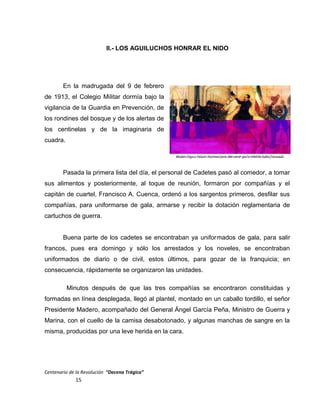 II.- LOS AGUILUCHOS HONRAR EL NIDO
En la madrugada del 9 de febrero
de 1913, el Colegio Militar dormía bajo la
vigilancia de la Guardia en Prevención, de
los rondines del bosque y de los alertas de
los centinelas y de la imaginaria de
cuadra.
Pasada la primera lista del día, el personal de Cadetes pasó al comedor, a tomar
sus alimentos y posteriormente, al toque de reunión, formaron por compañías y el
capitán de cuartel, Francisco A. Cuenca, ordenó a los sargentos primeros, desfilar sus
compañías, para uniformarse de gala, armarse y recibir la dotación reglamentaria de
cartuchos de guerra.
Buena parte de los cadetes se encontraban ya uniformados de gala, para salir
francos, pues era domingo y sólo los arrestados y los noveles, se encontraban
uniformados de diario o de civil, estos últimos, para gozar de la franquicia; en
consecuencia, rápidamente se organizaron las unidades.
Minutos después de que las tres compañías se encontraron constituidas y
formadas en línea desplegada, llegó al plantel, montado en un caballo tordillo, el señor
Presidente Madero, acompañado del General Ángel García Peña, Ministro de Guerra y
Marina, con el cuello de la camisa desabotonado, y algunas manchas de sangre en la
misma, producidas por una leve herida en la cara.
Centenario de la Revolución “Decena Trágica”
15
 