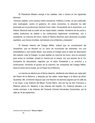 El Presidente Madero arengó a los cadetes, más o menos en los siguientes
términos:
“Jóvenes cadetes: unos cuantos malos mexicanos, militares y civiles, se han sublevado
esta madrugada, contra mi gobierno. En estos momentos, la situación ha sido
dominada por el pundonoroso General Lauro Villar, Comandante de la Guarnición, y el
Palacio Nacional está en poder de las tropas leales; ustedes, herederos de las puras y
nobles tradiciones de lealtad a las instituciones legalmente constituídas, van a
escoltarme, en columna de honor, hasta el Palacio Nacional, para demostrar al pueblo
capitalino, que hemos triunfado, derrotando a los infidentes y desleales”.
El Director Interino del Colegio Militar, ordenó que se municionaran las
compañías, que se llevaran en un carro de municiones las sobrantes, con una
ametralladora y dos fusiles Rexer, que poseía el Colegio para la clase de descripción
del material. Listo el Colegio, no para desfilar en columna de honor, sino en previsión
para entrar en combate, rompió la marcha por la rampa, con una sección de la 1/a.
Compañía de descubierta, seguidos por el señor Presidente y su comitiva y a
continuación, formando el grueso de la columna, las compañías del Colegio Militar,
hacia el centro de la ciudad, por el Paseo de la Reforma.
La marcha se efectuó por el flanco derecho, desfilando dos hileras por cada lado
del Paseo de la Reforma, y después por las calles, hasta llegar a la altura de jardín
Guardiola. Allí, el Director dispuso que una fracción de alumnos siguiera por la calle de
5 de mayo, a las órdenes del Mayor Tomás Marín, otra por las de San Francisco y
Plateros (ahora Av. Madero), a las órdenes del Capitán 1/o. Federico Dávalos y el
núcleo principal, a las órdenes del Teniente Coronel Hernández Covarrubias, por la
calle de 16 de septiembre.
Centenario de la Revolución “Decena Trágica”
16
 