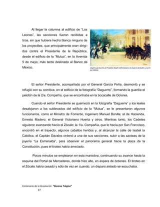 Al llegar la columna al edificio de “Los
Leones”, las secciones fueron recibidas a
tiros, sin que hubiera hecho blanco ninguno de
los proyectiles, que principalmente eran dirigi-
dos contra el Presidente de la República,
desde el edificio de la “Mutua”, en la Avenida
5 de mayo, más tarde destinado al Banco de
México.
El señor Presidente, acompañado por el General García Peña, desmontó y se
refugió con su comitiva, en el edificio de la fotografía “Daguerre”, formando la guardia el
pelotón de la 2/a. Compañía, que se encontraba en la bocacalle de Dolores.
Cuando el señor Presidente se guarneció en la fotografía “Daguerre” y los leales
desalojaron a los sublevados del edificio de la “Mutua”, se le presentaron algunos
funcionarios, como el Ministro de Fomento, Ingeniero Manuel Bonilla; el de Hacienda,
Ernesto Madero; el General Victoriano Huerta y otros. Mientras tanto, los Cadetes
siguieron avanzando hacía el Zócalo; la 1/a. Compañía, que lo hacía por San Francisco,
encontró en el trayecto, algunos caballos heridos y, al alcanzar la calle de Isabel la
Católica, el Capitán Dávalos ordenó a una de sus secciones, subir a las azoteas de la
joyería “La Esmeralda”, para observar el panorama general hacia la plaza de la
Constitución, pues el tiroteo había arreciado.
Pocos minutos se emplearon en esta maniobra, continuando su avance hasta la
esquina del Portal de Mercaderes, donde hizo alto, en espera de órdenes. El tiroteo en
el Zócalo había cesado y sólo de vez en cuando, un disparo aislado se escuchaba.
Centenario de la Revolución “Decena Trágica”
17
 