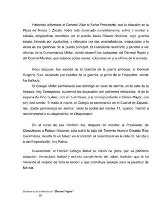 Habiendo informado el General Villar al Señor Presidente, que la situación en la
Plaza de Armas o Zócalo, había sido dominada completamente, volvió a montar a
caballo, dirigiéndose, escoltado por el pueblo, hacia Palacio Nacional, cuya guardia
estaba formada por aguiluchos, y reforzada por dos ametralladoras, emplazadas a la
altura de los garitones de la puerta principal. El Presidente desmontó y penetró a las
oficinas de la Comandancia Militar, donde observó los cadáveres del General Reyes y
del Coronel Morelos, que estaban sobre mesas, colocadas en una oficina de la entrada.
Poco después, fue sacado de la Guardia de la puerta principal, el General
Gregorio Ruiz, escoltado por cadetes de la guardia, al jardín de la Emperatriz, donde
fue fusilado.
El Colegio Militar permaneció ese domingo en vivac de alarma, en la calle de la
Acequia, hoy Corregidora, cubriendo las bocacalles con pelotones reforzados, el de la
esquina de Pino Suárez, con un fusil Rexer, y el correspondiente a Correo Mayor, con
otro fusil similar. Entrada la noche, el Colegio se reconcentró en el Cuartel de Zapado-
res, donde permaneció en alarma, hasta la noche del martes 11, cuando marchó a
reincorporarse a su alojamiento, en Chapultepec.
En el curso de ese histórico día, después de escoltar al Presidente, de
Chapultepec a Palacio Nacional, sólo sufrió la baja del Teniente Alumno Gerardo Ríos
Covarrubias, muerto de un balazo en el corazón, al desembocar en la calle de Tacuba y
la del Empedradillo, hoy Palma.
Nuevamente, el Heroico Colegio Militar se cubrió de gloria, por su patriótica
actuación, inmaculada lealtad y estricto cumplimiento del deber, tradición que le ha
merecido el respeto de toda la nación y que constituye ejemplo para la juventud de
México.
Centenario de la Revolución “Decena Trágica”
18
 