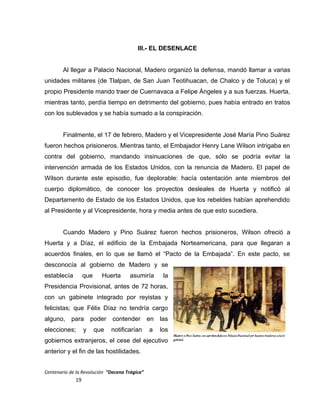 III.- EL DESENLACE
Al llegar a Palacio Nacional, Madero organizó la defensa, mandó llamar a varias
unidades militares (de Tlalpan, de San Juan Teotihuacan, de Chalco y de Toluca) y el
propio Presidente mando traer de Cuernavaca a Felipe Ángeles y a sus fuerzas. Huerta,
mientras tanto, perdía tiempo en detrimento del gobierno, pues había entrado en tratos
con los sublevados y se había sumado a la conspiración.
Finalmente, el 17 de febrero, Madero y el Vicepresidente José María Pino Suárez
fueron hechos prisioneros. Mientras tanto, el Embajador Henry Lane Wilson intrigaba en
contra del gobierno, mandando insinuaciones de que, sólo se podría evitar la
intervención armada de los Estados Unidos, con la renuncia de Madero. El papel de
Wilson durante este episodio, fue deplorable: hacía ostentación ante miembros del
cuerpo diplomático, de conocer los proyectos desleales de Huerta y notificó al
Departamento de Estado de los Estados Unidos, que los rebeldes habían aprehendido
al Presidente y al Vicepresidente, hora y media antes de que esto sucediera.
Cuando Madero y Pino Suárez fueron hechos prisioneros, Wilson ofreció a
Huerta y a Díaz, el edificio de la Embajada Norteamericana, para que llegaran a
acuerdos finales, en lo que se llamó el “Pacto de la Embajada”. En este pacto, se
desconocía al gobierno de Madero y se
establecía que Huerta asumiría la
Presidencia Provisional, antes de 72 horas,
con un gabinete integrado por reyistas y
felicistas; que Félix Díaz no tendría cargo
alguno, para poder contender en las
elecciones; y que notificarían a los
gobiernos extranjeros, el cese del ejecutivo
anterior y el fin de las hostilidades.
Centenario de la Revolución “Decena Trágica”
19
 