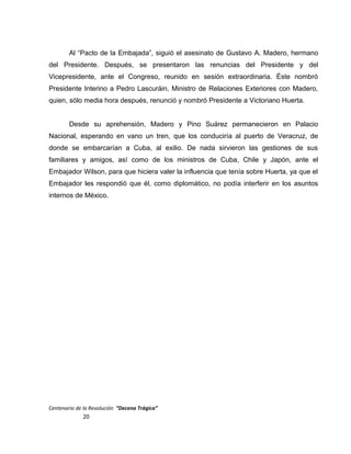 Al “Pacto de la Embajada”, siguió el asesinato de Gustavo A. Madero, hermano
del Presidente. Después, se presentaron las renuncias del Presidente y del
Vicepresidente, ante el Congreso, reunido en sesión extraordinaria. Éste nombró
Presidente Interino a Pedro Lascuráin, Ministro de Relaciones Exteriores con Madero,
quien, sólo media hora después, renunció y nombró Presidente a Victoriano Huerta.
Desde su aprehensión, Madero y Pino Suárez permanecieron en Palacio
Nacional, esperando en vano un tren, que los conduciría al puerto de Veracruz, de
donde se embarcarían a Cuba, al exilio. De nada sirvieron las gestiones de sus
familiares y amigos, así como de los ministros de Cuba, Chile y Japón, ante el
Embajador Wilson, para que hiciera valer la influencia que tenía sobre Huerta, ya que el
Embajador les respondió que él, como diplomático, no podía interferir en los asuntos
internos de México.
Centenario de la Revolución “Decena Trágica”
20
 