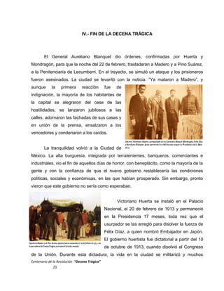 IV.- FIN DE LA DECENA TRÁGICA
El General Aureliano Blanquet dio órdenes, confirmadas por Huerta y
Mondragón, para que la noche del 22 de febrero, trasladaran a Madero y a Pino Suárez,
a la Penitenciaría de Lecumberri. En el trayecto, se simuló un ataque y los prisioneros
fueron asesinados. La ciudad se levantó con la noticia: “Ya mataron a Madero”, y
aunque la primera reacción fue de
indignación, la mayoría de los habitantes de
la capital se alegraron del cese de las
hostilidades, se lanzaron jubilosos a las
calles, adornaron las fachadas de sus casas y
en unión de la prensa, ensalzaron a los
vencedores y condenaron a los caídos.
La tranquilidad volvió a la Ciudad de
México. La alta burguesía, integrada por terratenientes, banqueros, comerciantes e
industriales, vio el fin de aquellos días de horror, con beneplácito, como la mayoría de la
gente y con la confianza de que el nuevo gobierno restablecería las condiciones
políticas, sociales y económicas, en las que habían prosperado. Sin embargo, pronto
vieron que este gobierno no sería como esperaban.
Victoriano Huerta se instaló en el Palacio
Nacional, el 20 de febrero de 1913 y permaneció
en la Presidencia 17 meses, toda vez que el
usurpador se las arregló para disolver la fuerza de
Félix Díaz, a quien nombró Embajador en Japón.
El gobierno huertista fue dictatorial a partir del 10
de octubre de 1913, cuando disolvió el Congreso
de la Unión. Durante esta dictadura, la vida en la ciudad se militarizó y muchos
Centenario de la Revolución “Decena Trágica”
21
 