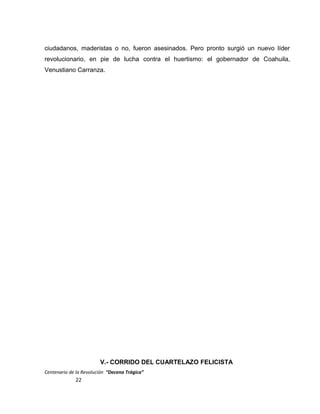 ciudadanos, maderistas o no, fueron asesinados. Pero pronto surgió un nuevo líder
revolucionario, en pie de lucha contra el huertismo: el gobernador de Coahuila,
Venustiano Carranza.
V.- CORRIDO DEL CUARTELAZO FELICISTA
Centenario de la Revolución “Decena Trágica”
22
 