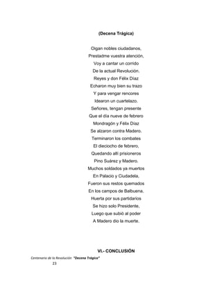 (Decena Trágica)
Oigan nobles ciudadanos,
Prestadme vuestra atención,
Voy a cantar un corrido
De la actual Revolución.
Reyes y don Félix Díaz
Echaron muy bien su trazo
Y para vengar rencores
Idearon un cuartelazo.
Señores, tengan presente
Que el día nueve de febrero
Mondragón y Félix Díaz
Se alzaron contra Madero.
Terminaron los combates
El dieciocho de febrero,
Quedando allí prisioneros
Pino Suárez y Madero.
Muchos soldados ya muertos
En Palacio y Ciudadela,
Fueron sus restos quemados
En los campos de Balbuena.
Huerta por sus partidarios
Se hizo solo Presidente,
Luego que subió al poder
A Madero dio la muerte.
VI.- CONCLUSIÓN
Centenario de la Revolución “Decena Trágica”
23
 