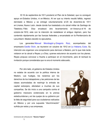 El 16 de septiembre de 1911 proclamó el Plan de la Soledad, que no consiguió
apoyo en Estados Unidos, ni en México. Al ver que su intento resultó fallido, regresó
derrotado a México y se entregó voluntariamente el 25 de diciembre de 1911
en Linares, Nuevo León, desde donde fue trasladado a la cárcel militar de Santiago de
Tlatelolco. Félix Díaz encabezó otro levantamiento en Veracruz el 16 de
octubre de 1912, este con la intención de restablecer el antiguo régimen, pero fue
contenido rápidamente por las fuerzas federales y encarcelado en la Penitenciaría de
Lecumberri. Madero decidió no ejecutarlos.
Los generales Manuel Mondragón y Gregorio Ruiz, acompañados del
empresario Cecilio Ocón, se reunieron en octubre de 1912 en La Habana, Cuba. Su
intención era organizar una conspiración para derrocar a Madero, por lo que más tarde
visitaron en la cárcel a Reyes y a Díaz, quienes estuvieron de acuerdo con los planes.
Reyes propuso convocar a Huerta a participar en el movimiento, pero él rechazó la
invitación porque consideraba que no era el momento adecuado.
Por otro lado, el gobierno de Estados Unidos
no estaba de acuerdo con la política interna de
Madero. Las huelgas, los reclamos por los
derechos de los trabajadores y las peticiones de las
clases acomodadas de restringir la entrada de
capital extranjero, afectaban a muchas de sus
compañías. Se dio inicio a una campaña contra el
gobierno mexicano evidenciada en la prensa
estadounidense y en las quejas de su gobierno por
la falta de seguridad para sus ciudadanos radicados
en México y por una supuesta “discriminación”
sufrida por estos y sus empresas.
Centenario de la Revolución “Decena Trágica”
5
 