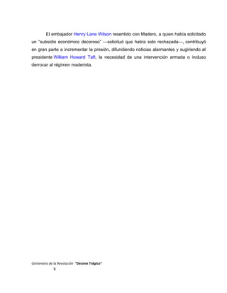 El embajador Henry Lane Wilson resentido con Madero, a quien había solicitado
un “subsidio económico decoroso” —solicitud que había sido rechazada—, contribuyó
en gran parte a incrementar la presión, difundiendo noticias alarmantes y sugiriendo al
presidente William Howard Taft, la necesidad de una intervención armada o incluso
derrocar al régimen maderista.
Centenario de la Revolución “Decena Trágica”
6
 