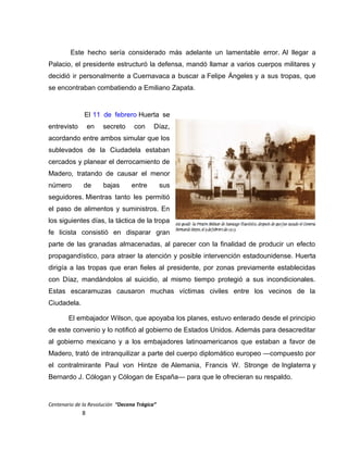 Este hecho sería considerado más adelante un lamentable error. Al llegar a
Palacio, el presidente estructuró la defensa, mandó llamar a varios cuerpos militares y
decidió ir personalmente a Cuernavaca a buscar a Felipe Ángeles y a sus tropas, que
se encontraban combatiendo a Emiliano Zapata.
El 11 de febrero Huerta se
entrevisto en secreto con Díaz,
acordando entre ambos simular que los
sublevados de la Ciudadela estaban
cercados y planear el derrocamiento de
Madero, tratando de causar el menor
número de bajas entre sus
seguidores. Mientras tanto les permitió
el paso de alimentos y suministros. En
los siguientes días, la táctica de la tropa
fe licista consistió en disparar gran
parte de las granadas almacenadas, al parecer con la finalidad de producir un efecto
propagandístico, para atraer la atención y posible intervención estadounidense. Huerta
dirigía a las tropas que eran fieles al presidente, por zonas previamente establecidas
con Díaz, mandándolos al suicidio, al mismo tiempo protegió a sus incondicionales.
Estas escaramuzas causaron muchas víctimas civiles entre los vecinos de la
Ciudadela.
El embajador Wilson, que apoyaba los planes, estuvo enterado desde el principio
de este convenio y lo notificó al gobierno de Estados Unidos. Además para desacreditar
al gobierno mexicano y a los embajadores latinoamericanos que estaban a favor de
Madero, trató de intranquilizar a parte del cuerpo diplomático europeo —compuesto por
el contralmirante Paul von Hintze de Alemania, Francis W. Stronge de Inglaterra y
Bernardo J. Cólogan y Cólogan de España— para que le ofrecieran su respaldo.
Centenario de la Revolución “Decena Trágica”
8
 