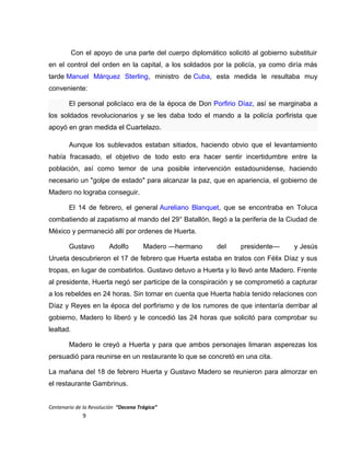 Con el apoyo de una parte del cuerpo diplomático solicitó al gobierno substituir
en el control del orden en la capital, a los soldados por la policía, ya como diría más
tarde Manuel Márquez Sterling, ministro de Cuba, esta medida le resultaba muy
conveniente:
El personal policíaco era de la época de Don Porfirio Díaz, así se marginaba a
los soldados revolucionarios y se les daba todo el mando a la policía porfirista que
apoyó en gran medida el Cuartelazo.
Aunque los sublevados estaban sitiados, haciendo obvio que el levantamiento
había fracasado, el objetivo de todo esto era hacer sentir incertidumbre entre la
población, así como temor de una posible intervención estadounidense, haciendo
necesario un "golpe de estado" para alcanzar la paz, que en apariencia, el gobierno de
Madero no lograba conseguir.
El 14 de febrero, el general Aureliano Blanquet, que se encontraba en Toluca
combatiendo al zapatismo al mando del 29° Batallón, llegó a la periferia de la Ciudad de
México y permaneció allí por ordenes de Huerta.
Gustavo Adolfo Madero —hermano del presidente— y Jesús
Urueta descubrieron el 17 de febrero que Huerta estaba en tratos con Félix Díaz y sus
tropas, en lugar de combatirlos. Gustavo detuvo a Huerta y lo llevó ante Madero. Frente
al presidente, Huerta negó ser participe de la conspiración y se comprometió a capturar
a los rebeldes en 24 horas. Sin tomar en cuenta que Huerta había tenido relaciones con
Díaz y Reyes en la época del porfirismo y de los rumores de que intentaría derribar al
gobierno, Madero lo liberó y le concedió las 24 horas que solicitó para comprobar su
lealtad.
Madero le creyó a Huerta y para que ambos personajes limaran asperezas los
persuadió para reunirse en un restaurante lo que se concretó en una cita.
La mañana del 18 de febrero Huerta y Gustavo Madero se reunieron para almorzar en
el restaurante Gambrinus.
Centenario de la Revolución “Decena Trágica”
9
 
