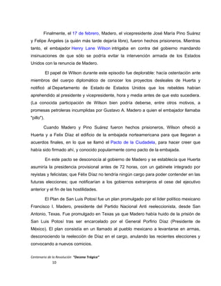 Finalmente, el 17 de febrero, Madero, el vicepresidente José María Pino Suárez
y Felipe Ángeles (a quién más tarde dejaría libre), fueron hechos prisioneros. Mientras
tanto, el embajador Henry Lane Wilson intrigaba en contra del gobierno mandando
insinuaciones de que sólo se podría evitar la intervención armada de los Estados
Unidos con la renuncia de Madero.
El papel de Wilson durante este episodio fue deplorable: hacía ostentación ante
miembros del cuerpo diplomático de conocer los proyectos desleales de Huerta y
notificó al Departamento de Estado de Estados Unidos que los rebeldes habían
aprehendido al presidente y vicepresidente, hora y media antes de que esto sucediera.
(La conocida participación de Wilson bien podría deberse, entre otros motivos, a
promesas petroleras incumplidas por Gustavo A. Madero a quien el embajador llamaba
"pillo").
Cuando Madero y Pino Suárez fueron hechos prisioneros, Wilson ofreció a
Huerta y a Felix Díaz el edificio de la embajada norteamericana para que llegaran a
acuerdos finales, en lo que se llamó el Pacto de la Ciudadela, para hacer creer que
había sido firmado ahí, y conocido popularmente como pacto de la embajada.
En este pacto se desconocía al gobierno de Madero y se establecía que Huerta
asumiría la presidencia provisional antes de 72 horas, con un gabinete integrado por
reyistas y felicistas; que Félix Díaz no tendría ningún cargo para poder contender en las
futuras elecciones; que notificarían a los gobiernos extranjeros el cese del ejecutivo
anterior y el fin de las hostilidades.
El Plan de San Luis Potosí fue un plan promulgado por el líder político mexicano
Francisco I. Madero, presidente del Partido Nacional Anti reeleccionista, desde San
Antonio, Texas. Fue promulgado en Texas ya que Madero había huido de la prisión de
San Luis Potosí tras ser encarcelado por el General Porfirio Díaz (Presidente de
México). El plan consistía en un llamado al pueblo mexicano a levantarse en armas,
desconociendo la reelección de Díaz en el cargo, anulando las recientes elecciones y
convocando a nuevos comicios.
Centenario de la Revolución “Decena Trágica”
10
 