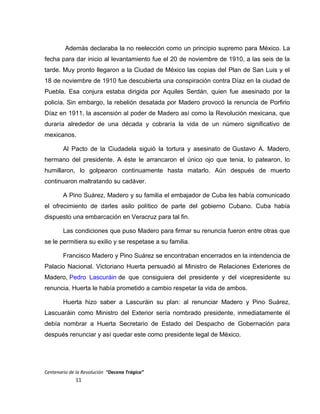 Además declaraba la no reelección como un principio supremo para México. La
fecha para dar inicio al levantamiento fue el 20 de noviembre de 1910, a las seis de la
tarde. Muy pronto llegaron a la Ciudad de México las copias del Plan de San Luis y el
18 de noviembre de 1910 fue descubierta una conspiración contra Díaz en la ciudad de
Puebla. Esa conjura estaba dirigida por Aquiles Serdán, quien fue asesinado por la
policía. Sin embargo, la rebelión desatada por Madero provocó la renuncia de Porfirio
Díaz en 1911, la ascensión al poder de Madero así como la Revolución mexicana, que
duraría alrededor de una década y cobraría la vida de un número significativo de
mexicanos.
Al Pacto de la Ciudadela siguió la tortura y asesinato de Gustavo A. Madero,
hermano del presidente. A éste le arrancaron el único ojo que tenia, lo patearon, lo
humillaron, lo golpearon continuamente hasta matarlo. Aún después de muerto
continuaron maltratando su cadáver.
A Pino Suárez, Madero y su familia el embajador de Cuba les había comunicado
el ofrecimiento de darles asilo político de parte del gobierno Cubano. Cuba había
dispuesto una embarcación en Veracruz para tal fin.
Las condiciones que puso Madero para firmar su renuncia fueron entre otras que
se le permitiera su exilio y se respetase a su familia.
Francisco Madero y Pino Suárez se encontraban encerrados en la intendencia de
Palacio Nacional. Victoriano Huerta persuadió al Ministro de Relaciones Exteriores de
Madero, Pedro Lascuráin de que consiguiera del presidente y del vicepresidente su
renuncia. Huerta le había prometido a cambio respetar la vida de ambos.
Huerta hizo saber a Lascuráin su plan: al renunciar Madero y Pino Suárez,
Lascuaráin como Ministro del Exterior sería nombrado presidente, inmediatamente él
debía nombrar a Huerta Secretario de Estado del Despacho de Gobernación para
después renunciar y así quedar este como presidente legal de México.
Centenario de la Revolución “Decena Trágica”
11
 