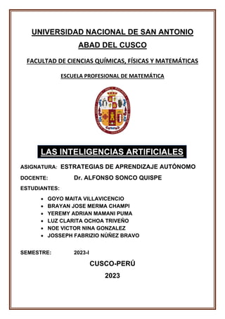 UNIVERSIDAD NACIONAL DE SAN ANTONIO
ABAD DEL CUSCO
FACULTAD DE CIENCIAS QUÍMICAS, FÍSICAS Y MATEMÁTICAS
ESCUELA PROFESIONAL DE MATEMÁTICA
ASIGNATURA: ESTRATEGIAS DE APRENDIZAJE AUTÓNOMO
DOCENTE: Dr. ALFONSO SONCO QUISPE
ESTUDIANTES:
• GOYO MAITA VILLAVICENCIO
• BRAYAN JOSE MERMA CHAMPI
• YEREMY ADRIAN MAMANI PUMA
• LUZ CLARITA OCHOA TRIVEÑO
• NOE VICTOR NINA GONZALEZ
• JOSSEPH FABRIZIO NÚÑEZ BRAVO
SEMESTRE: 2023-I
CUSCO-PERÚ
2023
LAS INTELIGENCIAS ARTIFICIALES
 