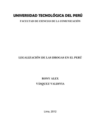 UNIVERSIDAD TECNOLÓGICA DEL PERÚ
   FACULTAD DE CIENCIAS DE LA COMUNICACIÓN




  LEGALIZACIÓN DE LAS DROGAS EN EL PERÚ




                 RONY ALEX
             VÁSQUEZ VALDIVIA




                  Lima, 2012
 