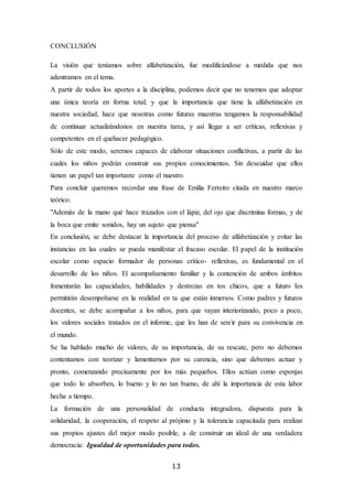 13
CONCLUSIÓN
La visión que teníamos sobre alfabetización, fue modificándose a medida que nos
adentramos en el tema.
A partir de todos los aportes a la disciplina, podemos decir que no tenemos que adoptar
una única teoría en forma total; y que la importancia que tiene la alfabetización en
nuestra sociedad, hace que nosotras como futuras maestras tengamos la responsabilidad
de continuar actualizándonos en nuestra tarea, y así llegar a ser críticas, reflexivas y
competentes en el quehacer pedagógico.
Sólo de este modo, seremos capaces de elaborar situaciones conflictivas, a partir de las
cuales los niños podrán construir sus propios conocimientos. Sin descuidar que ellos
tienen un papel tan importante como el nuestro.
Para concluir queremos recordar una frase de Emilia Ferreiro citada en nuestro marco
teórico:
"Además de la mano qué hace trazados con el lápiz, del ojo que discrimina formas, y de
la boca que emite sonidos, hay un sujeto que piensa"
En conclusión, se debe destacar la importancia del proceso de alfabetización y evitar las
instancias en las cuales se pueda manifestar el fracaso escolar. El papel de la institución
escolar como espacio formador de personas crítico- reflexivas, es fundamental en el
desarrollo de los niños. El acompañamiento familiar y la contención de ambos ámbitos
fomentarán las capacidades, habilidades y destrezas en tos chicos, que a futuro Ies
permitirán desempeñarse en la realidad en ta que están inmersos. Como padres y futuros
docentes, se debe acompañar a los niños, para que vayan interiorizando, poco a poco,
los valores sociales tratados en el informe, que les han de sen/ir para su convivencia en
el mundo.
Se ha hablado mucho de valores, de su importancia, de su rescate, pero no debemos
contentamos con teorizar y lamentarnos por su carencia, sino que debemos actuar y
pronto, comenzando precisamente por los más pequeños. Ellos actúan como esponjas
que todo lo absorben, lo bueno y lo no tan bueno, de ahí la importancia de esta labor
hecha a tiempo.
La formación de una personalidad de conducta integradora, dispuesta para la
solidaridad, la cooperación, el respeto al prójimo y la tolerancia capacitada para realizar
sus propios ajustes del mejor modo posible, a de construir un ideal de una verdadera
democracia: Igualdad de oportunidades para todos.
 