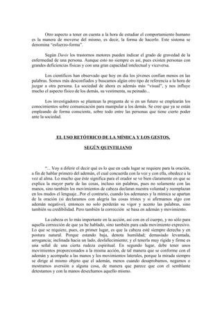 Otro aspecto a tener en cuenta a la hora de estudiar el comportamiento humano
es la manera de moverse del mismo, es decir, la forma de hacerlo. Este sistema se
denomina “esfuerzo-forma”.
Según Davis los trastornos motores pueden indicar el grado de gravedad de la
enfermedad de una persona. Aunque esto no siempre es así, pues existen personas con
grandes deficiencias físicas y con una gran capacidad intelectual y viceversa.
Los científicos han observado que hoy en día los jóvenes confían menos en las
palabras. Somos más desconfiados y buscamos algún otro tipo de referencia a la hora de
juzgar a otra persona. La sociedad de ahora es además más “visual”, y nos influye
mucho el aspecto físico de los demás, su vestimenta, su peinado...
Los investigadores se plantean la pregunta de si en un futuro se emplearán los
conocimientos sobre comunicación para manipular a los demás. Se cree que ya se están
empleando de forma consciente, sobre todo entre las personas que tiene cierto poder
ante la sociedad.
EL USO RETÓTRICO DE LA MÍMICA Y LOS GESTOS,
SEGÚN QUINTILIANO
“... Voy a diferir el decir qué es lo que en cada lugar se requiere para la oración,
a fin de hablar primero del ademán, el cual concuerda con la voz y con ella, obedece a la
vez al alma. Lo mucho que éste significa para el orador se ve bien claramente en que se
explica la mayor parte de las cosas, incluso sin palabras, pues no solamente con las
manos, sino también los movimientos de cabeza declaran nuestra voluntad y reemplazan
en los mudos el lenguaje...Por el contrario, cuando los ademanes y la mímica se apartan
de la oración (si declaramos con alegría las cosas tristes y si afirmamos algo con
ademán negativo), entonces no solo perderán su vigor y acento las palabras, sino
también su credibilidad. Pero también la corrección se basa en ademán y movimiento.
La cabeza es lo más importante en la acción, así con en el cuerpo, y no sólo para
aquella corrección de que ya he hablado, sino también para cada movimiento expresivo.
Lo que se requiere, pues, en primer lugar, es que la cabeza esté siempre derecha y en
postura natural. Porque estando baja, denota humildad; demasiado levantada,
arrogancia; inclinada hacia un lado, desfallecimiento; y el tenerla muy rígida y firme es
una señal de una cierta rudeza espiritual. En segundo lugar, debe tener unos
movimientos proporcionados a la misma acción, de tal manera que se conforme con el
ademán y acompañe a las manos y los movimientos laterales, porque la mirada siempre
se dirige al mismo objeto que el ademán, menos cuando desaprobamos, negamos o
mostramos aversión a alguna cosa, de manera que parece que con el semblante
detestamos y con la manos desechamos aquello mismo.
 