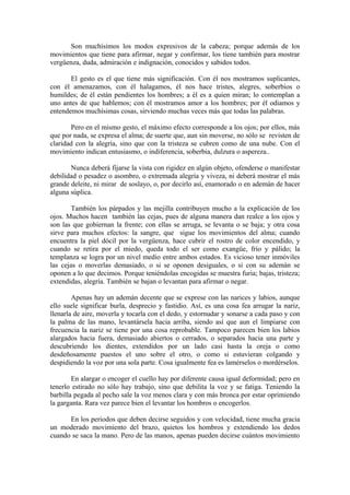 Son muchísimos los modos expresivos de la cabeza; porque además de los
movimientos que tiene para afirmar, negar y confirmar, los tiene también para mostrar
vergüenza, duda, admiración e indignación, conocidos y sabidos todos.
El gesto es el que tiene más significación. Con él nos mostramos suplicantes,
con él amenazamos, con él halagamos, él nos hace tristes, alegres, soberbios o
humildes; de él están pendientes los hombres; a él es a quien miran; lo contemplan a
uno antes de que hablemos; con él mostramos amor a los hombres; por él odiamos y
entendemos muchísimas cosas, sirviendo muchas veces más que todas las palabras.
Pero en el mismo gesto, el máximo efecto corresponde a los ojos; por ellos, más
que por nada, se expresa el alma; de suerte que, aun sin moverse, no sólo se revisten de
claridad con la alegría, sino que con la tristeza se cubren como de una nube. Con el
movimiento indican entusiasmo, o indiferencia, soberbia, dulzura o aspereza..
Nunca deberá fijarse la vista con rigidez en algún objeto, ofenderse o manifestar
debilidad o pesadez o asombro, o extremada alegría y viveza, ni deberá mostrar el más
grande deleite, ni mirar de soslayo, o, por decirlo así, enamorado o en ademán de hacer
alguna súplica.
También los párpados y las mejilla contribuyen mucho a la explicación de los
ojos. Muchos hacen también las cejas, pues de alguna manera dan realce a los ojos y
son las que gobiernan la frente; con ellas se arruga, se levanta o se baja; y otra cosa
sirve para muchos efectos: la sangre, que sigue los movimientos del alma; cuando
encuentra la piel dócil por la vergüenza, hace cubrir el rostro de color encendido, y
cuando se retira por el miedo, queda todo el ser como exangüe, frío y pálido; la
templanza se logra por un nivel medio entre ambos estados. Es vicioso tener inmóviles
las cejas o moverlas demasiado, o si se oponen desiguales, o si con su ademán se
oponen a lo que decimos. Porque teniéndolas encogidas se muestra furia; bajas, tristeza;
extendidas, alegría. También se bajan o levantan para afirmar o negar.
Apenas hay un ademán decente que se exprese con las narices y labios, aunque
ello suele significar burla, desprecio y fastidio. Así, es una cosa fea arrugar la nariz,
llenarla de aire, moverla y tocarla con el dedo, y estornudar y sonarse a cada paso y con
la palma de las mano, levantársela hacia arriba, siendo así que aun el limpiarse con
frecuencia la nariz se tiene por una cosa reprobable. Tampoco parecen bien los labios
alargados hacia fuera, demasiado abiertos o cerrados, o separados hacia una parte y
descubriendo los dientes, extendidos por un lado casi hasta la oreja o como
desdeñosamente puestos el uno sobre el otro, o como si estuvieran colgando y
despidiendo la voz por una sola parte. Cosa igualmente fea es lamérselos o mordérselos.
En alargar o encoger el cuello hay por diferente causa igual deformidad; pero en
tenerlo estirado no sólo hay trabajo, sino que debilita la voz y se fatiga. Teniendo la
barbilla pegada al pecho sale la voz menos clara y con más bronca por estar oprimiendo
la garganta. Rara vez parece bien el levantar los hombros o encogerlos.
En los periodos que deben decirse seguidos y con velocidad, tiene mucha gracia
un moderado movimiento del brazo, quietos los hombros y extendiendo los dedos
cuando se saca la mano. Pero de las manos, apenas pueden decirse cuántos movimiento
 