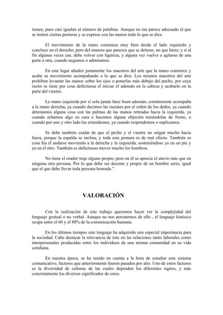 tienen, pues casi igualan al número de palabras. Aunque no me parece adecuado el que
se imiten ciertas posturas y se exprese con las manos todo lo que se dice.
El movimiento de la mano comienza muy bien desde el lado izquierdo y
concluye en el derecho; pero del manera que parezca que se detiene, no que hiere; y si al
fin algunas veces cae, debe volver con ligereza, y alguna vez vuelve a agitarse de una
parte a otra, cuando negamos o admiramos.
En este lugar añaden justamente los maestros del arte que la mano comience y
acabe su movimiento acompañando a lo que se dice. Los mismos maestros del arte
prohíben levantar las manos sobre los ojos o ponerlas más debajo del pecho, por cuya
razón se tiene por cosa defectuosa el iniciar el ademán en la cabeza y acabarlo en la
parte del vientre.
La mano izquierda por sí sola jamás hace buen ademán; comúnmente acompaña
a la mano derecha, ya cuando decimos las razones por el orden de los dedos, ya cuando
detestamos alguna cosa con las palmas de las manos retiradas hacia la izquierda, ya
cuando echamos algo en cara o hacemos alguna objeción teniéndolas de frente, o
cuando por uno y otro lado las extendemos, ya cuando respondemos o suplicamos.
Se debe también cuidar de que el pecho y el vientre no salgan mucho hacia
fuera, porque la espalda se inclina, y toda esta postura es de mal efecto. También es
cosa fea el andarse moviendo a la derecha y la izquierda, sosteniéndose ya en un pie y
ya en el otro. También es defectuoso mover mucho los hombros.
No tiene el orador traje alguno propio, pero en él se aprecia el atavío más que en
ninguna otra persona. Por lo que debe ser decente y propio de un hombre serio, igual
que el que debe llevar toda persona honrada.”
VALORACIÓN
Con la realización de este trabajo queremos hacer ver la complejidad del
lenguaje gestual o no verbal. Aunque no nos percatemos de ello , el lenguaje kinésico
ocupa entre el 60 y el 80% de la comunicación humana.
En los últimos tiempos este lenguaje ha adquirido una especial importancia para
la sociedad. Cabe destacar la relevancia de éste en las relaciones tanto laborales como
interpersonales producidas entre los individuos de una misma comunidad en su vida
cotidiana.
En nuestra época, se ha tenido en cuenta a la hora de estudiar este sistema
comunicativo, factores que anteriormente fueron pasados por alto. Uno de estos factores
es la diversidad de culturas de las cuales dependen los diferentes signos, y más
concretamente los diversos significados de estos.
 