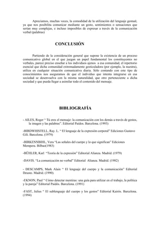 Apreciamos, muchas veces, la comodidad de la utilización del lenguaje gestual,
ya que nos posibilita comunicar mediante un gesto, sentimientos o sensaciones que
serían muy complejas, e incluso imposibles de expresar a través de la comunicación
verbal (palabras)
CONCLUSIÓN
Partiendo de la consideración general que supone la existencia de un proceso
comunicativo global en el que juegan un papel fundamental los constituyentes no
verbales, parece preciso enseñar a los individuos ajenos a esa comunidad, el repertorio
esencial que dicha comunidad extremadamente gesticuladora (por ejemplo, la nuestra),
utiliza en cualquier situación comunicativa diaria. Sólo contando con este tipo de
conocimientos nos aseguramos de que el individuo que intenta integrarse en esa
sociedad se desenvuelva con la misma naturalidad, que otro perteneciente a dicha
sociedad y que pueda llegar a asimilar todo el contenido del mensaje.
BIBLIOGRAFÍA
- AILES, Roger “ Tú eres el mensaje: la comunicación con los demás a través de gestos,
la imagen y las palabras”. Editorial Paidos. Barcelona. (1993)
-BIRDWHISTELL, Ray. L. “ El lenguaje de la expresión corporal” Ediciones Gustavo
Gili. Barcelona. (1979)
-BIRKENNBIHL, Vera “Las señales del cuerpo y lo que significan” Ediciones
Mempera. Bilbao(1983)
-BÜHLER, Karl “Teoría de la expresión” Editorial Alianza. Madrid. (1979)
-DAVIS. “La comunicación no verbal” Editorial Alianza. Madrid. (1982)
- DESCAMPS, Mark Alain “ El lenguaje del cuerpo y la comunicación” Editorial
Deusto. Madrid. (1990).
-EKNON, Paul “ Cómo detectar mentiras: una guía para utilizar en el trabajo, la política
y la pareja” Editorial Paidós. Barcelona. (1991)
-FAST, Julius “ El sublenguaje del cuerpo y los gestos” Editorial Kairós. Barcelona.
(1994)
 