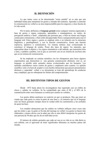 II. DEFINICIÓN
Lo que tantas veces se ha denominado “sexto sentido” no es más que una
habilidad innata para interpretar los gestos y miradas del contrario. Aprender a controlar
la comunicación no verbal es un área imprescindible para los negocios y otras facetas de
la vida social.
Por lo tanto, definimos el lenguaje gestual como cualquier sistema organizado a
base de gestos o signos corporales, aprendidos o somategénicos, no orales, de
percepción auditiva o táctil , empleados por personas que, o bien no tienen una lengua
común para comunicarse, o bien están discapacitadas física o psíquicamente para usar el
lenguaje oral. Estos signos y gestos se emplean solos o en relación con la estructura
lingüística y paralingüística; y con la función comunicativa, tienen una función
expresiva, apelativa u comunicativa. Un sistema mímico muy evolucionado lo
constituye el lenguaje de sordos. Posee dos tipos de signos: los naturales, que
representan ideas u objetos; y los signos sistemáticos o del método, que transmiten letra
a letra, o palabra a palabra, con lo que se convierte casi en un sistema de escritura más
que en un sistema de comunicación.
Se ha empleado un sistema mimético con los chimpancés para hacer algunos
experimentos que demuestren si una genuina comunicación abstracta- esto es, un
lenguaje- es posible entre animales menos evolucionados que los humanos. Los
animales entendieron varios cientos de gestos y emplearon unos cuantos. La opinión
científica varía a la hora de aceptar si esos hechos demuestran que poseen pensamientos
abstracto y capacidad verbal, o su únicamente se trata del aprendizaje de conductas
muy complejas, que no sobrepasan los límites del comportamiento.
III. DISTINTOS TIPOS DE GESTOS
Desde 1872 hasta ahora los investigadores han registrado casi un millón de
claves y señales no verbales. Se ha comprobado que entre el 60 y el 80% de la
comunicación entre seres humanos se realiza por canales no verbales.
Los gestos deben analizarse en contexto en que se producen. Hay que tener en
cuenta que cada gesto es como la parte de una frase y, al contrario que en el lenguaje
oral, las frases gestuales siempre dicen la verdad sobre los sentimientos y las actitudes
de quien las hace.
Los estudios demuestran que las señales no verbales influyen cinco veces más
que las orales y que, la gente se fía más del mensaje no verbal. Los gestos se hacen más
elaborados y menos obvios con la edad, por ello es más difícil interpretar los gestos de
una persona de 50 años que los de un individuo joven.
El número de señales gestuales que cada ser usa en su vida en su vida diaria es
casi infinita, con el agravante de tener significados diferentes en muchos países del
mundo.
 
