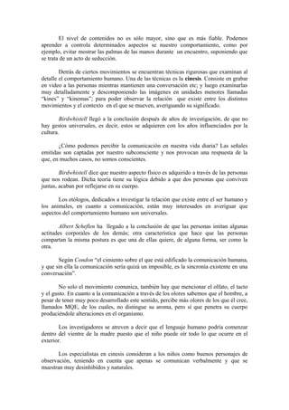 El nivel de contenidos no es sólo mayor, sino que es más fiable. Podemos
aprender a controla determinados aspectos se nuestro comportamiento, como por
ejemplo, evitar mostrar las palmas de las manos durante un encuentro, suponiendo que
se trata de un acto de seducción.
Detrás de ciertos movimientos se encuentran técnicas rigurosas que examinan al
detalle el comportamiento humano. Una de las técnicas es la cinesis. Consiste en grabar
en video a las personas mientras mantienen una conversación etc; y luego examinarlas
muy detalladamente y descomponiendo las imágenes en unidades menores llamadas
“kines” y “kinemas”; para poder observar la relación que existe entre los distintos
movimientos y el contexto en el que se mueven, averiguando su significado.
Birdwhistell llegó a la conclusión después de años de investigación, de que no
hay gestos universales, es decir, estos se adquieren con los años influenciados por la
cultura.
¿Cómo podemos percibir la comunicación en nuestra vida diaria? Las señales
emitidas son captadas por nuestro subconsciente y nos provocan una respuesta de la
que, en muchos casos, no somos conscientes.
Birdwhistell dice que nuestro aspecto físico es adquirido a través de las personas
que nos rodean. Dicha teoría tiene su lógica debido a que dos personas que conviven
juntas, acaban por reflejarse en su cuerpo.
Los etólogos, dedicados a investigar la relación que existe entre el ser humano y
los animales, en cuanto a comunicación, están muy interesados en averiguar que
aspectos del comportamiento humano son universales.
Albert Scheflen ha llegado a la conclusión de que las personas imitan algunas
actitudes corporales de los demás; otra característica que hace que las personas
compartan la misma postura es que una de ellas quiere, de alguna forma, ser como la
otra.
Según Condon “el cimiento sobre el que está edificado la comunicación humana,
y que sin ella la comunicación sería quizá un imposible, es la sincronía existente en una
conversación”.
No solo el movimiento comunica, también hay que mencionar el olfato, el tacto
y el gusto. En cuanto a la comunicación a través de los olores sabemos que el hombre, a
pesar de tener muy poco desarrollado este sentido, percibe más olores de los que él cree,
llamados MQE, de los cuales, no distingue su aroma, pero sí que penetra su cuerpo
produciéndole alteraciones en el organismo.
Los investigadores se atreven a decir que el lenguaje humano podría comenzar
dentro del vientre de la madre puesto que el niño puede oír todo lo que ocurre en el
exterior.
Los especialistas en cinesis consideran a los niños como buenos personajes de
observación, teniendo en cuenta que apenas se comunican verbalmente y que se
muestran muy desinhibidos y naturales.
 