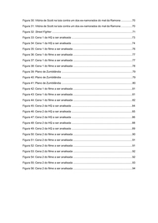 10
Figura 30: Vitória de Scott na luta contra um dos ex-namorados do mal da Ramona ...............70
Figura 31: Vitória de Scott na luta contra um dos ex-namorados do mal da Ramona ...............70
Figura 32: Street Fighter .............................................................................................................71
Figura 33: Cena 1 da HQ a ser analisada ..................................................................................73
Figura 34: Cena 1 da HQ a ser analisada ..................................................................................74
Figura 35: Cena 1 do filme a ser analisada ................................................................................76
Figura 36: Cena 1 do filme a ser analisada ................................................................................77
Figura 37: Cena 1 do filme a ser analisada ................................................................................77
Figura 38: Cena 1 do filme a ser analisada ................................................................................78
Figura 39: Plano de Zumbilândia ................................................................................................79
Figura 40: Plano de Zumbilândia ................................................................................................79
Figura 41: Plano de Zumbilândia ................................................................................................80
Figura 42: Cena 1 do filme a ser analisada ................................................................................81
Figura 43: Cena 1 do filme a ser analisada ................................................................................81
Figura 44: Cena 1 do filme a ser analisada ................................................................................82
Figura 45: Cena 2 da HQ a ser analisada ..................................................................................84
Figura 46: Cena 2 da HQ a ser analisada ..................................................................................85
Figura 47: Cena 2 da HQ a ser analisada ..................................................................................86
Figura 48: Cena 2 da HQ a ser analisada ..................................................................................88
Figura 49: Cena 2 da HQ a ser analisada ..................................................................................89
Figura 50: Cena 2 do filme a ser analisada ................................................................................90
Figura 51: Cena 2 do filme a ser analisada ................................................................................91
Figura 52: Cena 2 do filme a ser analisada ................................................................................91
Figura 53: Cena 2 do filme a ser analisada ................................................................................92
Figura 54: Cena 2 do filme a ser analisada ................................................................................92
Figura 55: Cena 2 do filme a ser analisada ................................................................................93
Figura 56: Cena 2 do filme a ser analisada ................................................................................94
 