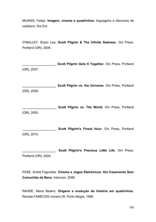 100
MUANIS, Felipe. Imagem, cinema e quadrinhos: linguagens e discursos de
cotidiano. S/e S/d.
O‟MALLEY, Bryan Lee. Scott Pilgrim & The Infinite Sadness. Oni Press,
Portland (OR), 2006.
___________________. Scott Pilgrim Gets It Together. Oni Press, Portland
(OR), 2007.
___________________. Scott Pilgrim vs. the Universe. Oni Press, Portland
(OR), 2009.
___________________. Scott Pilgrim vs. The World. Oni Press, Portland
(OR), 2005.
___________________. Scott Pilgrim's Finest Hour. Oni Press, Portland
(OR), 2010.
___________________. Scott Pilgrim's Precious Little Life. Oni Press,
Portland (OR), 2004.
PASE, André Fagundes. Cinema e Jogos Eletrônicos: Um Casamento Sem
Comunhão de Bens. Intercom, 2008.
RAHDE, Maria Beatriz. Origens e evolução da história em quadrinhos.
Revista FAMECOS número 05. Porto Alegre, 1996.
 