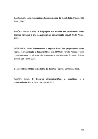 101
SANTAELLA, Lucia. Linguagens líquidas na era da mobilidade. Paulus. São
Paulo, 2007.
SIMÕES, Norton Cardia. A linguagem da história em quadrinhos como
técnica narrativa e arte sequencial na comunicação visual. Porto Alegre,
2005.
SOBCHACK, Vivian. Inscrevendo o espaço ético: dez proposições sobre
morte, representação e documentário. Org. RAMOS, Fernão Pessoa. Teoria
contemporânea do cinema: documentário e narratividade ficcional. Editora
Senac. São Paulo, 2004.
STAM, Robert. Introdução à teoria do cinema. Papirus. Campinas, 2003.
XAVIER, Ismail. O discurso cinematográfico: a opacidade e a
transparência. Paz e Terra. São Paulo, 2005.
 