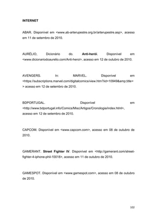 102
INTERNET
ABAR. Disponível em <www.ab-arterupestre.org.br/arterupestre.asp>, acesso
em 11 de setembro de 2010.
AURÉLIO, Dicionário do. Anti-herói. Disponível em
<www.dicionariodoaurelio.com/Anti-heroi>, acesso em 12 de outubro de 2010.
AVENGERS. In: MARVEL. Disponível em
<https://subscriptions.marvel.com/digitalcomics/view.htm?iid=10949&amp;title=
> acesso em 12 de setembro de 2010.
BDPORTUGAL. Disponível em
<http://www.bdportugal.info/Comics/Misc/Artigos/Cronologia/index.html>,
acesso em 12 de setembro de 2010.
CAPCOM. Disponível em <www.capcom.com>, acesso em 08 de outubro de
2010.
GAMERANT. Street Fighter IV. Disponível em <http://gamerant.com/street-
fighter-4-iphone-phil-10018>, acesso em 11 de outubro de 2010.
GAMESPOT. Disponível em <www.gamespot.com>, acesso em 08 de outubro
de 2010.
 