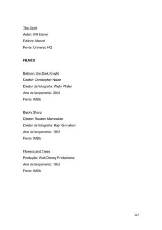 107
The Spirit
Autor: Will Eisner
Editora: Marvel
Fonte: Universo HQ
FILMES
Batman: the Dark Knight
Diretor: Christopher Nolan
Diretor de fotografia: Wally Pfister
Ano de lançamento: 2008
Fonte: IMDb
Becky Sharp
Diretor: Rouben Mamoulian
Diretor de fotografia: Ray Rennahan
Ano de lançamento: 1935
Fonte: IMDb
Flowers and Trees
Produção: Walt Disney Productions
Ano de lançamento: 1932
Fonte: IMDb
 