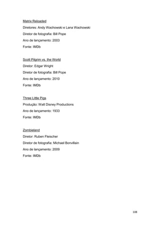 108
Matrix Reloaded
Diretores: Andy Wachowski e Lana Wachowski
Diretor de fotografia: Bill Pope
Ano de lançamento: 2003
Fonte: IMDb
Scott Pilgrim vs. the World
Diretor: Edgar Wright
Diretor de fotografia: Bill Pope
Ano de lançamento: 2010
Fonte: IMDb
Three Little Pigs
Produção: Walt Disney Productions
Ano de lançamento: 1933
Fonte: IMDb
Zombieland
Diretor: Ruben Fleischer
Diretor de fotografia: Michael Bonvillain
Ano de lançamento: 2009
Fonte: IMDb
 