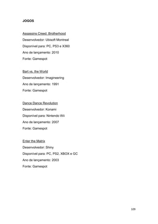 109
JOGOS
Assassins Creed: Brotherhood
Desenvolvedor: Ubisoft Montreal
Disponível para: PC, PS3 e X360
Ano de lançamento: 2010
Fonte: Gamespot
Bart vs. the World
Desenvolvedor: Imagineering
Ano de lançamento: 1991
Fonte: Gamespot
Dance Dance Revolution
Desenvolvedor: Konami
Disponível para: Nintendo Wii
Ano de lançamento: 2007
Fonte: Gamespot
Enter the Matrix
Desenvolvedor: Shiny
Disponível para: PC, PS2, XBOX e GC
Ano de lançamento: 2003
Fonte: Gamespot
 