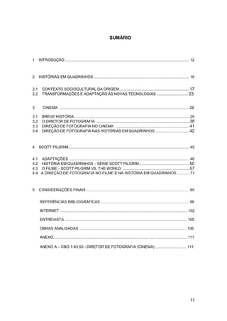 11
SUMÁRIO
1 INTRODUÇÃO ...................................................................................................................... 12
2 HISTÓRIAS EM QUADRINHOS ........................................................................................... 16
2.1 CONTEXTO SOCIOCULTURAL DA ORIGEM...........................................................17
2.2 TRANSFORMAÇÕES E ADAPTAÇÃO ÀS NOVAS TECNOLOGIAS ........................... 23
3 CINEMA ...........................................................................................................................28
3.1 BREVE HISTÓRIA ............................................................................................................. 29
3.2 O DIRETOR DE FOTOGRAFIA ..............................................................................38
3.3 DIREÇÃO DE FOTOGRAFIA NO CINEMA ..............................................................41
3.4 DIREÇÃO DE FOTOGRAFIA NAS HISTÓRIAS EM QUADRINHOS ............................42
4 SCOTT PILGRIM................................................................................................................... 45
4.1 ADAPTAÇÕES .................................................................................................................. 46
4.2 HISTÓRIA EM QUADRINHOS – SÉRIE SCOTT PILGRIM..........................................50
4.3 O FILME – SCOTT PILGRIM VS. THE WORLD ........................................................57
4.4 A DIREÇÃO DE FOTOGRAFIA NO FILME E NA HISTÓRIA EM QUADRINHOS ............71
5 CONSIDERAÇÕES FINAIS .................................................................................................. 95
REFERÊNCIAS BIBLIOGRÁFICAS ................................................................................... 98
INTERNET ........................................................................................................................ 102
ENTREVISTA ................................................................................................................... 105
OBRAS ANALISADAS ..................................................................................................... 106
ANEXO.......................................................................................... ..... ............................. 111
ANEXO A – CBO 1-63.50 - DIRETOR DE FOTOGRAFIA (CINEMA) ............................. 111
 