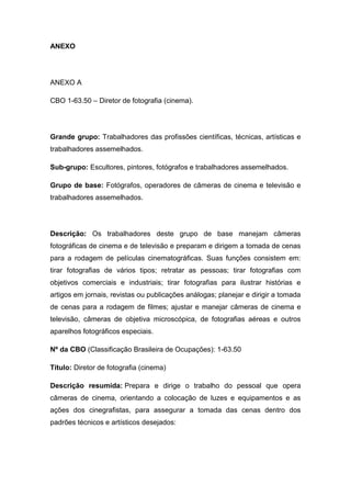 111
ANEXO
ANEXO A
CBO 1-63.50 – Diretor de fotografia (cinema).
Grande grupo: Trabalhadores das profissões científicas, técnicas, artísticas e
trabalhadores assemelhados.
Sub-grupo: Escultores, pintores, fotógrafos e trabalhadores assemelhados.
Grupo de base: Fotógrafos, operadores de câmeras de cinema e televisão e
trabalhadores assemelhados.
Descrição: Os trabalhadores deste grupo de base manejam câmeras
fotográficas de cinema e de televisão e preparam e dirigem a tomada de cenas
para a rodagem de películas cinematográficas. Suas funções consistem em:
tirar fotografias de vários tipos; retratar as pessoas; tirar fotografias com
objetivos comerciais e industriais; tirar fotografias para ilustrar histórias e
artigos em jornais, revistas ou publicações análogas; planejar e dirigir a tomada
de cenas para a rodagem de filmes; ajustar e manejar câmeras de cinema e
televisão, câmeras de objetiva microscópica, de fotografias aéreas e outros
aparelhos fotográficos especiais.
Nº da CBO (Classificação Brasileira de Ocupações): 1-63.50
Título: Diretor de fotografia (cinema)
Descrição resumida: Prepara e dirige o trabalho do pessoal que opera
câmeras de cinema, orientando a colocação de luzes e equipamentos e as
ações dos cinegrafistas, para assegurar a tomada das cenas dentro dos
padrões técnicos e artísticos desejados:
 