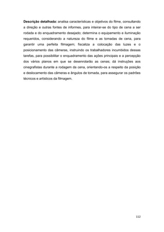 112
Descrição detalhada: analisa características e objetivos do filme, consultando
a direção e outras fontes de informes, para inteirar-se do tipo de cena a ser
rodada e do enquadramento desejado; determina o equipamento e iluminação
requeridos, considerando a natureza do filme e as tomadas de cena, para
garantir uma perfeita filmagem; fiscaliza a colocação das luzes e o
posicionamento das câmeras, instruindo os trabalhadores incumbidos dessas
tarefas, para possibilitar o enquadramento das ações principais e a percepção
dos vários planos em que se desenrolarão as cenas; dá instruções aos
cinegrafistas durante a rodagem da cena, orientando-os a respeito da posição
e deslocamento das câmeras e ângulos de tomada, para assegurar os padrões
técnicos e artísticos da filmagem.
 