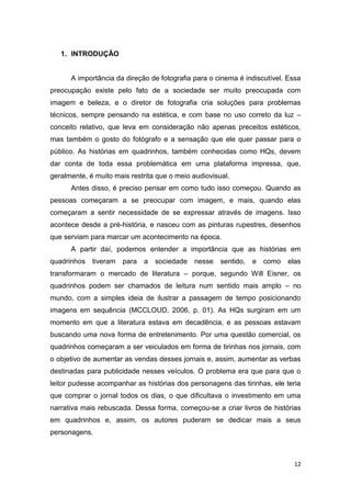 12
1. INTRODUÇÃO
A importância da direção de fotografia para o cinema é indiscutível. Essa
preocupação existe pelo fato de a sociedade ser muito preocupada com
imagem e beleza, e o diretor de fotografia cria soluções para problemas
técnicos, sempre pensando na estética, e com base no uso correto da luz –
conceito relativo, que leva em consideração não apenas preceitos estéticos,
mas também o gosto do fotógrafo e a sensação que ele quer passar para o
público. As histórias em quadrinhos, também conhecidas como HQs, devem
dar conta de toda essa problemática em uma plataforma impressa, que,
geralmente, é muito mais restrita que o meio audiovisual.
Antes disso, é preciso pensar em como tudo isso começou. Quando as
pessoas começaram a se preocupar com imagem, e mais, quando elas
começaram a sentir necessidade de se expressar através de imagens. Isso
acontece desde a pré-história, e nasceu com as pinturas rupestres, desenhos
que serviam para marcar um acontecimento na época.
A partir daí, podemos entender a importância que as histórias em
quadrinhos tiveram para a sociedade nesse sentido, e como elas
transformaram o mercado de literatura – porque, segundo Will Eisner, os
quadrinhos podem ser chamados de leitura num sentido mais amplo – no
mundo, com a simples ideia de ilustrar a passagem de tempo posicionando
imagens em sequência (MCCLOUD, 2006, p. 01). As HQs surgiram em um
momento em que a literatura estava em decadência, e as pessoas estavam
buscando uma nova forma de entretenimento. Por uma questão comercial, os
quadrinhos começaram a ser veiculados em forma de tirinhas nos jornais, com
o objetivo de aumentar as vendas desses jornais e, assim, aumentar as verbas
destinadas para publicidade nesses veículos. O problema era que para que o
leitor pudesse acompanhar as histórias dos personagens das tirinhas, ele teria
que comprar o jornal todos os dias, o que dificultava o investimento em uma
narrativa mais rebuscada. Dessa forma, começou-se a criar livros de histórias
em quadrinhos e, assim, os autores puderam se dedicar mais a seus
personagens.
 