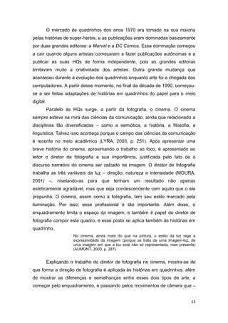 13
O mercado de quadrinhos dos anos 1970 era tomado na sua maioria
pelas histórias de super-heróis, e as publicações eram dominadas basicamente
por duas grandes editoras: a Marvel e a DC Comics. Essa dominação começou
a cair quando alguns artistas começaram a fazer publicações autônomas e a
publicar as suas HQs de forma independente, pois as grandes editoras
limitavam muito a criatividade dos artistas. Outra grande mudança que
aconteceu durante a evolução dos quadrinhos enquanto arte foi a chegada dos
computadores. A partir desse momento, no final da década de 1990, começou-
se a ser feitas adaptações de histórias em quadrinhos do papel para o meio
digital.
Paralelo às HQs surge, a partir da fotografia, o cinema. O cinema
sempre esteve na mira das ciências da comunicação, ainda que relacionado a
disciplinas tão diversificadas – como a semiótica, a história, a filosofia, a
linguística. Talvez isso aconteça porque o campo das ciências da comunicação
é recente no meio acadêmico (LYRA, 2003, p. 251). Após apresentar uma
breve história do cinema, aproximando o trabalho ao foco, é apresentado ao
leitor o diretor de fotografia e sua importância, justificada pelo fato de o
discurso narrativo do cinema ser calcado na imagem. O diretor de fotografia
trabalha as três variáveis da luz – direção, natureza e intensidade (MOURA,
2001) –, nivelando-as para que tenham um resultado não apenas
esteticamente agradável, mas que seja condescendente com aquilo que o ele
propunha. O cinema, assim como a fotografia, tem seu estilo marcado pela
iluminação. Por isso, esse profissional é tão importante. Além disso, o
enquadramento limita o espaço da imagem, e também é papel do diretor de
fotografia compor este quadro, e esse posto se aplica também às histórias em
quadrinho.
No cinema, ainda mais do que na pintura, o estilo da luz rege a
expressividade da imagem (porque se trata de uma imagem-luz, de
uma imagem em que a luz está não só representada, mas presente)
(AUMONT, 2003, p. 287).
Explicando o trabalho do diretor de fotografia no cinema, mostra-se de
que forma a direção de fotografia é aplicada às histórias em quadrinhos, além
de mostrar as diferenças e semelhanças entre esses dois tipos de arte, a
começar pelo enquadramento, e passando pelos movimentos de câmera que –
 